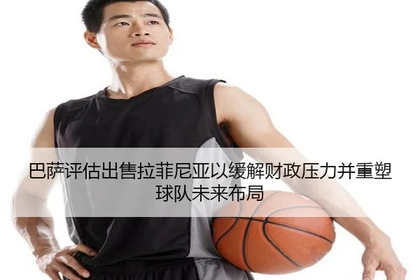 巴萨评估出售拉菲尼亚以缓解财政压力并重塑球队未来布局