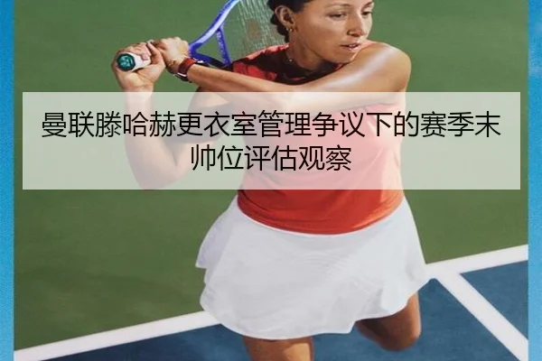曼联滕哈赫更衣室管理争议下的赛季末帅位评估观察