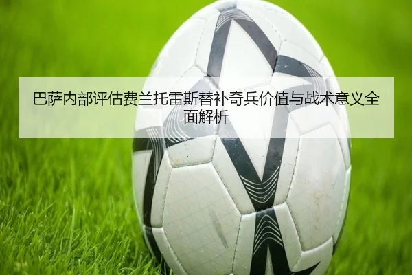 巴萨内部评估费兰托雷斯替补奇兵价值与战术意义全面解析