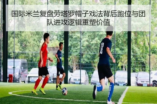 国际米兰复盘劳塔罗帽子戏法背后跑位与团队进攻逻辑重塑价值