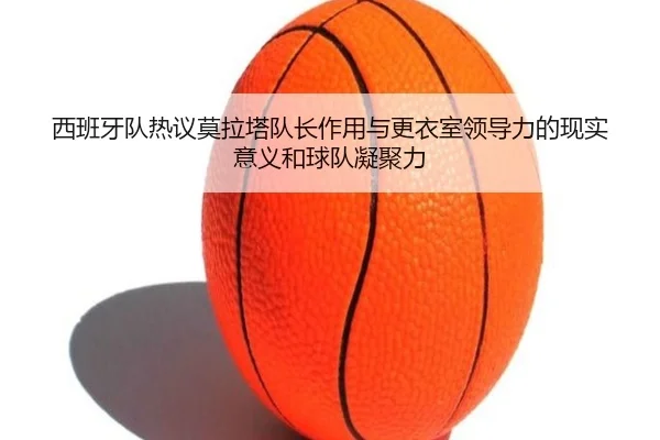 西班牙队热议莫拉塔队长作用与更衣室领导力的现实意义和球队凝聚力