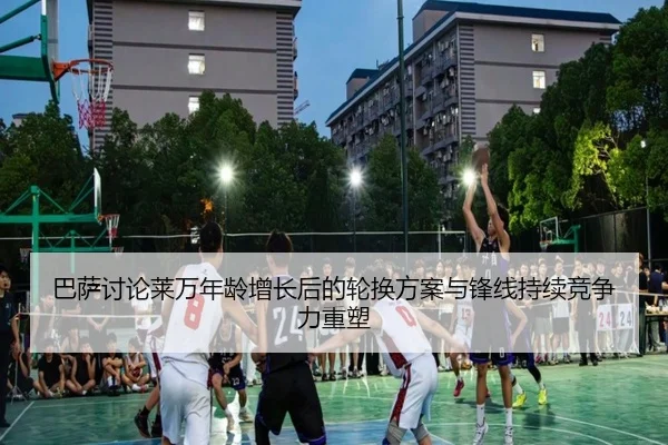 巴萨讨论莱万年龄增长后的轮换方案与锋线持续竞争力重塑