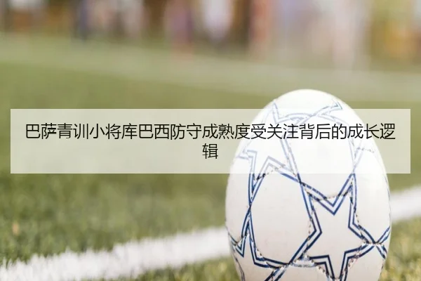 巴萨青训小将库巴西防守成熟度受关注背后的成长逻辑