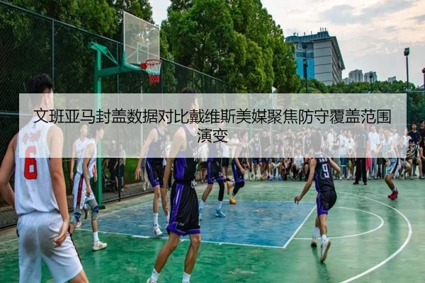 文班亚马封盖数据对比戴维斯美媒聚焦防守覆盖范围演变