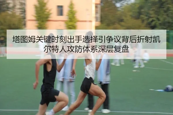 塔图姆关键时刻出手选择引争议背后折射凯尔特人攻防体系深层复盘